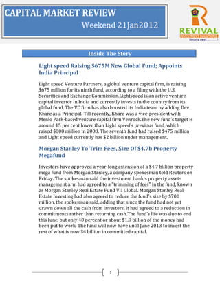 Inside The Story

Light speed Raising $675M New Global Fund; Appoints
India Principal
Light speed Venture Partners, a global venture capital firm, is raising
$675 million for its ninth fund, according to a filing with the U.S.
Securities and Exchange Commission.Lightspeed is an active venture
capital investor in India and currently invests in the country from its
global fund. The VC firm has also boosted its India team by adding Dev
Khare as a Principal. Till recently, Khare was a vice-president with
Menlo Park-based venture capital firm Venrock.The new fund’s target is
around 15 per cent lower than Light speed’s previous fund, which
raised $800 million in 2008. The seventh fund had raised $475 million
and Light speed currently has $2 billion under management.

Morgan Stanley To Trim Fees, Size Of $4.7b Property
Megafund
Investors have approved a year-long extension of a $4.7 billion property
mega fund from Morgan Stanley, a company spokesman told Reuters on
Friday. The spokesman said the investment bank's property asset-
management arm had agreed to a "trimming of fees" in the fund, known
as Morgan Stanley Real Estate Fund VII Global. Morgan Stanley Real
Estate Investing had also agreed to reduce the fund's size by $700
million, the spokesman said, adding that since the fund had not yet
drawn down all the cash from investors, it had agreed to a reduction in
commitments rather than returning cash.The fund's life was due to end
this June, but only 40 percent or about $1.9 billion of the money had
been put to work. The fund will now have until June 2013 to invest the
rest of what is now $4 billion in committed capital.




                                3
 