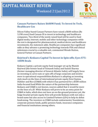 Canaan Partners Raises $600M Fund; To Invest In Tech,
Healthcare Cos
Silicon Valley-based Canaan Partners have raised a $600 million (Rs
3,198 crore) fund Canaan IX to invest in technology and healthcare
companies. Two-third of the newly raised fund will be used to fund
digital media, Internet, mobile and other technology companies while
the rest is designated for pharmaceutical, medical device and healthcare
investments, the statement adds. Healthcare companies face significant
odds as they advance a promising technology towards FDA and clinical
milestones crucial to a valuable exit, commented Wende Hutton,
General Partner at Canaan Partners.

Kejriwal's Kedaara Capital To Invest in Spin-offs; Eyes $75-
100M Deals
Kedaara Capital, a private equity fund manager set up by Manish
Kejriwal (the former head of Temasek India) and Sunish Sharma
(former managing director of General Atlantic India), will largely focus
on investing in carve-outs or spin-offs of large corporate and involve
more in operational responsibilities.Kedaara is adopting an investing
style much on the lines of international private equity firm Clayton,
Dubilier and Rice (CD&R) with which it has partnered for a $500 million
India-focused fund.While the nature of the partnership between
Kedaara and CD&R is not known, sources added that it would be more
on the lines of a JV. While Kedaara will prove to be an entry point for
CD&R in India, which does not have an on-the-ground presence yet, the
bulge-bracket private equity firm will provide Kedaara with not only a
brand name but also access to Limited Partners (LPs) to help its debut
fundraising. The investors in CD&R include endowments/ foundations,
corporate pension funds, public pension funds, insurance companies
and financial institutions among others.




                                4
 