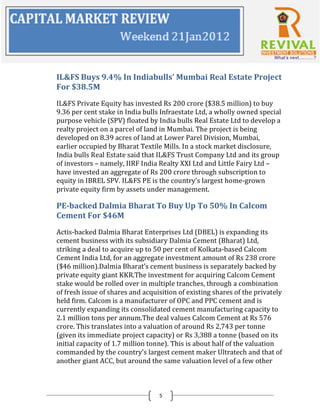 IL&FS Buys 9.4% In Indiabulls’ Mumbai Real Estate Project
For $38.5M
IL&FS Private Equity has invested Rs 200 crore ($38.5 million) to buy
9.36 per cent stake in India bulls Infraestate Ltd, a wholly owned special
purpose vehicle (SPV) floated by India bulls Real Estate Ltd to develop a
realty project on a parcel of land in Mumbai. The project is being
developed on 8.39 acres of land at Lower Parel Division, Mumbai,
earlier occupied by Bharat Textile Mills. In a stock market disclosure,
India bulls Real Estate said that IL&FS Trust Company Ltd and its group
of investors – namely, IIRF India Realty XXI Ltd and Little Fairy Ltd –
have invested an aggregate of Rs 200 crore through subscription to
equity in IBREL SPV. IL&FS PE is the country’s largest home-grown
private equity firm by assets under management.

PE-backed Dalmia Bharat To Buy Up To 50% In Calcom
Cement For $46M
Actis-backed Dalmia Bharat Enterprises Ltd (DBEL) is expanding its
cement business with its subsidiary Dalmia Cement (Bharat) Ltd,
striking a deal to acquire up to 50 per cent of Kolkata-based Calcom
Cement India Ltd, for an aggregate investment amount of Rs 238 crore
($46 million).Dalmia Bharat’s cement business is separately backed by
private equity giant KKR.The investment for acquiring Calcom Cement
stake would be rolled over in multiple tranches, through a combination
of fresh issue of shares and acquisition of existing shares of the privately
held firm. Calcom is a manufacturer of OPC and PPC cement and is
currently expanding its consolidated cement manufacturing capacity to
2.1 million tons per annum.The deal values Calcom Cement at Rs 576
crore. This translates into a valuation of around Rs 2,743 per tonne
(given its immediate project capacity) or Rs 3,388 a tonne (based on its
initial capacity of 1.7 million tonne). This is about half of the valuation
commanded by the country’s largest cement maker Ultratech and that of
another giant ACC, but around the same valuation level of a few other
small and mid-sized cements firms.


                                  5
 