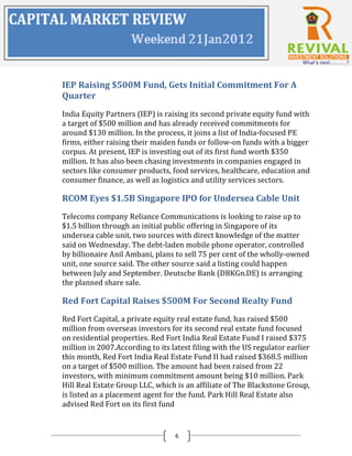 IEP Raising $500M Fund, Gets Initial Commitment For A
Quarter
India Equity Partners (IEP) is raising its second private equity fund with
a target of $500 million and has already received commitments for
around $130 million. In the process, it joins a list of India-focused PE
firms, either raising their maiden funds or follow-on funds with a bigger
corpus. At present, IEP is investing out of its first fund worth $350
million. It has also been chasing investments in companies engaged in
sectors like consumer products, food services, healthcare, education and
consumer finance, as well as logistics and utility services sectors.

RCOM Eyes $1.5B Singapore IPO for Undersea Cable Unit
Telecoms company Reliance Communications is looking to raise up to
$1.5 billion through an initial public offering in Singapore of its
undersea cable unit, two sources with direct knowledge of the matter
said on Wednesday. The debt-laden mobile phone operator, controlled
by billionaire Anil Ambani, plans to sell 75 per cent of the wholly-owned
unit, one source said. The other source said a listing could happen
between July and September. Deutsche Bank (DBKGn.DE) is arranging
the planned share sale.

Red Fort Capital Raises $500M For Second Realty Fund
Red Fort Capital, a private equity real estate fund, has raised $500
million from overseas investors for its second real estate fund focused
on residential properties. Red Fort India Real Estate Fund I raised $375
million in 2007.According to its latest filing with the US regulator earlier
this month, Red Fort India Real Estate Fund II had raised $368.5 million
on a target of $500 million. The amount had been raised from 22
investors, with minimum commitment amount being $10 million. Park
Hill Real Estate Group LLC, which is an affiliate of The Blackstone Group,
is listed as a placement agent for the fund. Park Hill Real Estate also
advised Red Fort on its first fund


                                  6
 