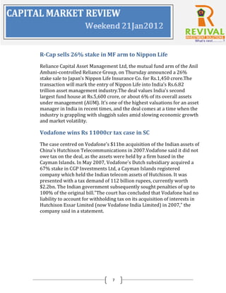 R-Cap sells 26% stake in MF arm to Nippon Life
Reliance Capital Asset Management Ltd, the mutual fund arm of the Anil
Ambani-controlled Reliance Group, on Thursday announced a 26%
stake sale to Japan’s Nippon Life Insurance Co. for Rs.1,450 crore.The
transaction will mark the entry of Nippon Life into India’s Rs.6.82
trillion asset management industry.The deal values India’s second
largest fund house at Rs.5,600 crore, or about 6% of its overall assets
under management (AUM). It’s one of the highest valuations for an asset
manager in India in recent times, and the deal comes at a time when the
industry is grappling with sluggish sales amid slowing economic growth
and market volatility.

Vodafone wins Rs 11000cr tax case in SC
The case centred on Vodafone's $11bn acquisition of the Indian assets of
China's Hutchison Telecommunications in 2007.Vodafone said it did not
owe tax on the deal, as the assets were held by a firm based in the
Cayman Islands. In May 2007, Vodafone's Dutch subsidiary acquired a
67% stake in CGP Investments Ltd, a Cayman Islands registered
company which held the Indian telecom assets of Hutchison. It was
presented with a tax demand of 112 billion rupees, currently worth
$2.2bn. The Indian government subsequently sought penalties of up to
100% of the original bill."The court has concluded that Vodafone had no
liability to account for withholding tax on its acquisition of interests in
Hutchison Essar Limited (now Vodafone India Limited) in 2007," the
company said in a statement.




                                  7
 