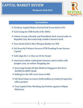 Top Headlines

 Eredene Capital Makes Partial Exit From Sattva CFS
 Gati Going for CDR North of Rs 300Cr

 Future Group, Lifestyle and Woodland clock record sales as
  Republic Day discounts help retailers bounce back

 Face book Said to Hire Morgan Stanley for IPO

 Sai Security Printers Secures $7M Funding From Aureos
  Capital

 Sebi slaps Rs 1 cr fine on 10 for fraud

 American online retail giant Amazon enters India with
  Junglee.com, an online shopping site

 Sovereign Funds Of Abu Dhabi & Singapore Bet Over
  $650M On HDFC Bank
 Sidbi gives Rs.100 crore loan to SKS

 GIC Real Estate to invest $100 million in Godrej Properties
  office project

 Tata Capital Files Winding Up Petition against Lilliput
  Kidswear




                               1
 