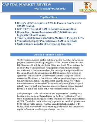 Top Headlines

 Korea’s KEPCO Acquires 22.7% In Pioneer Gas Power’s
  $250M Project.
 GEF, IFC To Invest $11.5M In Kalki Communication.
 Rupee likely to wobble again as BoP deficit touches
  highest level in 20 years.
 Tano Capital Reinvests In Shilpa Medicare, Picks Up 1.5%
 VenturEast, Zephyr Peacock Invest $6M In e2E RAIL
 Suzlon names Vagadia CFO, replacing Banerjee



                    Weekly Economic Review

  The five-nation summit held in Delhi during the week has thrown up a
  proposal that could shake up the global trade. Leaders of the so-called
  BRICS nations, Brazil, Russia, India, China and South Africa got together
  on Thursday to discuss issues ranging from international financial
  institutions to US sanctions on Iran. But one significant proposal from
  the summit has to do with currencies. BRICS nations have signed an
  agreement that will allow trade between them to take place in local
  currencies. The caveat is that this can only happen through government-
  run development banks. The declaration says the move will reduce
  transactions costs between BRICS countries. Of course, if the proposal
  actually goes through and becomes a success, it could reduce demand
  for the U-S dollar and make BRICS nations less dependent on it.

  And speaking of trade, India’s balance of payments isn’t looking very
  healthy at the moment. Data released by the Reserve Bank on Friday
  show it has fallen into negative for the first time since the financial crisis
  of 2008. The deficit in the balance of payments for the third quarter was
  $12.8 billion. In the same period last year, India had a surplus of $4
  billion. The Reserve Bank said a widening trade deficit and inadequate
  capital inflows ate into foreign exchange reserves.




                                     1
 