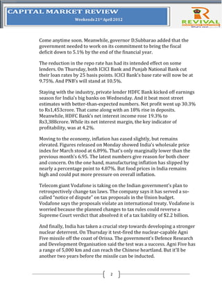 Come anytime soon. Meanwhile, governor D.Subbarao added that the
government needed to work on its commitment to bring the fiscal
deficit down to 5.1% by the end of the financial year.

The reduction in the repo rate has had its intended effect on some
lenders. On Thursday, both ICICI Bank and Punjab National Bank cut
their loan rates by 25 basis points. ICICI Bank’s base rate will now be at
9.75%. And PNB’s will stand at 10.5%.

Staying with the industry, private lender HDFC Bank kicked off earnings
season for India’s big banks on Wednesday. And it beat most street
estimates with better-than-expected numbers. Net profit went up 30.3%
to Rs1,453crore. That came along with an 18% rise in deposits.
Meanwhile, HDFC Bank’s net interest income rose 19.3% to
Rs3,388crore. While its net interest margin, the key indicator of
profitability, was at 4.2%.

Moving to the economy, inflation has eased slightly, but remains
elevated. Figures released on Monday showed India’s wholesale price
index for March stood at 6.89%. That’s only marginally lower than the
previous month’s 6.95. The latest numbers give reason for both cheer
and concern. On the one hand, manufacturing inflation has slipped by
nearly a percentage point to 4.87%. But food prices in India remains
high and could put more pressure on overall inflation.

Telecom giant Vodafone is taking on the Indian government’s plan to
retrospectively change tax laws. The company says it has served a so-
called “notice of dispute” on tax proposals in the Union budget.
Vodafone says the proposals violate an international treaty. Vodafone is
worried because the planned changes to tax rules could reverse a
Supreme Court verdict that absolved it of a tax liability of $2.2 billion.

And finally, India has taken a crucial step towards developing a stronger
nuclear deterrent. On Thursday it test-fired the nuclear-capable Agni
Five missile off the coast of Orissa. The government’s Defence Research
and Development Organisation said the test was a success. Agni Five has
a range of 5,000 km and can reach the Chinese heartland. But it’ll be
another two years before the missile can be inducted.


                                  2
 