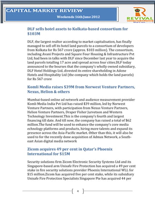 DLF sells hotel assets to Kolkata-based consortium for
$103M
DLF, the largest realtor according to market capitalisation, has finally
managed to sell off its hotel land parcels to a consortium of developers
from Kolkata for Rs 567 crore (approx. $103 million). The consortium,
including Avani Projects and Square Four Housing & Infrastructure Pvt
Ltd, had been in talks with DLF since December last year to acquire the
land parcels totalling 17 acre and spread across four cities.DLF today
announced to the bourses that the company’s wholly owned subsidiary,
DLF Hotel Holdings Ltd, divested its entire shareholding in Adone
Hotels and Hospitality Ltd (the company which holds the land parcels)
for Rs 567 crore

Komli Media raises $39M from Norwest Venture Partners,
Nexus, Helion & others
Mumbai-based online ad network and audience measurement provider
Komli Media India Pvt Ltd has raised $39 million, led by Norwest
Venture Partners, with participation from Nexus Venture Partners,
Helion Venture Partners, Draper Fisher Jurvetson and Western
Technology Investment.This is the company’s fourth and largest
financing till date. And till now, the company has raised a total of $62
million.The fund will be used to enhance the company’s core media
echnology platforms and products, hiring more talents and expand its
presence across the Asia-Pacific market. Other than this, it will also be
used to for the recently done acquisition of Admax Network, a South-
east Asian digital media network

Zicom acquires 49 per cent in Qatar’s Phoenix
International for $15M
Security solutions firm Zicom Electronic Security Systems Ltd and its
Singapore-based arm Unisafe Fire Protection has acquired a 49 per cent
stake in fire security solutions provider Phoenix International WLL for
$15 million.Zicom has acquired five per cent stake, while its subsidiary
Unisafe Fire Protection Specialists Singapore Pte has acquired 44 per


                                 4
 