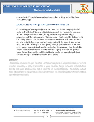 cent stake in Phoenix International, according a filing in the Bombay
Stock Exchange.

Jyothy Labs to merge Henkel to consolidate biz
Consumer goods company Jyothy Laboratories Ltd is merging Henkel
India Ltd with itself to consolidate its personal care products business
under a single umbrella, completing the final leg of its strategic
acquisition of the Indian arm of German giant Henkel.Jyothy Labs, which
currently owns 83.66 per cent stake in Henkel India, will issue 1 share
for every eight shares owned in Henkel India. If the same is converted
into shares or treasury stock of Jyothy Labs, it would be worth Rs 288
crore as per current stock market price.But the company has decided to
cancel them, which would lead to minimal equity dilution for Jyothy
Labs. Other shareholders of Henkel India would get cumulatively just
around 2.87 per cent stake worth Rs 55 crore.




                                 5
 