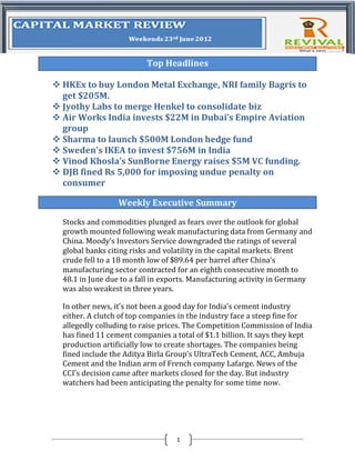 Top Headlines

 HKEx to buy London Metal Exchange, NRI family Bagris to
  get $205M.
 Jyothy Labs to merge Henkel to consolidate biz
 Air Works India invests $22M in Dubai’s Empire Aviation
  group
 Sharma to launch $500M London hedge fund
 Sweden's IKEA to invest $756M in India
 Vinod Khosla’s SunBorne Energy raises $5M VC funding.
 DJB fined Rs 5,000 for imposing undue penalty on
  consumer

                  Weekly Executive Summary

  Stocks and commodities plunged as fears over the outlook for global
  growth mounted following weak manufacturing data from Germany and
  China. Moody’s Investors Service downgraded the ratings of several
  global banks citing risks and volatility in the capital markets. Brent
  crude fell to a 18 month low of $89.64 per barrel after China’s
  manufacturing sector contracted for an eighth consecutive month to
  48.1 in June due to a fall in exports. Manufacturing activity in Germany
  was also weakest in three years.

  In other news, it’s not been a good day for India’s cement industry
  either. A clutch of top companies in the industry face a steep fine for
  allegedly colluding to raise prices. The Competition Commission of India
  has fined 11 cement companies a total of $1.1 billion. It says they kept
  production artificially low to create shortages. The companies being
  fined include the Aditya Birla Group’s UltraTech Cement, ACC, Ambuja
  Cement and the Indian arm of French company Lafarge. News of the
  CCI’s decision came after markets closed for the day. But industry
  watchers had been anticipating the penalty for some time now.




                                  1
 