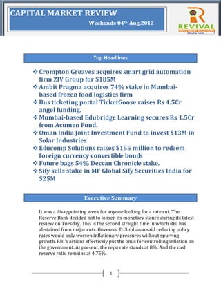 Top Headlines

 Crompton Greaves acquires smart grid automation
  firm ZIV Group for $185M
 Ambit Pragma acquires 74% stake in Mumbai-
  based frozen food logistics firm
 Bus ticketing portal TicketGoose raises Rs 4.5Cr
  angel funding.
 Mumbai-based Edubridge Learning secures Rs 1.5Cr
  from Acumen Fund.
 Oman India Joint Investment Fund to invest $13M in
  Solar Industries
 Educomp Solutions raises $155 million to redeem
  foreign currency convertible bonds
 Future bags 54% Deccan Chronicle stake.
 Sify sells stake in MF Global Sify Securities India for
  $25M

                       Executive Summary

  It was a disappointing week for anyone looking for a rate cut. The
  Reserve Bank decided not to loosen its monetary stance during its latest
  review on Tuesday. This is the second straight time in which RBI has
  abstained from major cuts. Governor D. Subbarao said reducing policy
  rates would only worsen inflationary pressures without spurring
  growth. RBI’s actions effectively put the onus for controlling inflation on
  the government. At present, the repo rate stands at 8%. And the cash
  reserve ratio remains at 4.75%.


                                    1
 