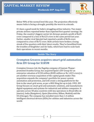 Below 90% of the normal level this year. The projection effectively
means India is facing a drought, possibly the worst in a decade.

It’s been a good week for India’s struggling airline industry. Two major
private airlines reported better than expected first quarter earnings. On
Friday, the country’s biggest carrier Jet Airways posted a profit of Rs25
crore compared to a loss of Rs123 crore in the same period last year.
Earlier, smaller rival SpiceJet had reported a profit of Rs56 crore
compared to a loss of Rs72 crore. Both airlines have broken a losing
streak of five quarters with their latest results. They’ve benefitted from
the troubles of Kingfisher and Air India, which have had to scale back
their operations in recent months.

                        Inside The Story

Crompton Greaves acquires smart grid automation
firm ZIV Group for $185M
Crompton Greaves Ltd, the flagship company of Gautam Thapar-
promoted Avantha Group, has acquired Spain’s ZIV Group for an
enterprise valuation of €150 million ($185 million or Rs 1,015 crore) in
yet another overseas acquisition of the capital goods maker.This
acquisition expands the company’s portfolio for power system
automation and protection, and will create a strong platform for the
firm in the smart grid arena, as per a BSE filing.Set up in July 1993, ZIV
Group focuses on smart grid and automatic solutions, and manufactures
digital equipment and systems for industrial and utilities companies. It
operates across 50-plus countries with key operations in Brazil (Rio de
Janeiro), India (Bangalore), Spain (Barcelona, Bilbao, Madrid) and the
US (Chicago). The company has installed more than 1.4 million
intelligent electrical devices (IEDs) for utilities and industries across the
world.




                                   3
 