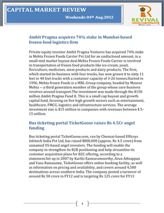 Ambit Pragma acquires 74% stake in Mumbai-based
frozen food logistics firm

Private equity investor Ambit Pragma Ventures has acquired 74% stake
in Mehta Frozen Foods Carrier Pvt Ltd for an undisclosed amount, in a
small-mid market buyout deal.Mehta Frozen Foods Carrier is involved
in transportation of frozen food products like ice-cream, yeast,
floriculture, medicines, meat products and dairy products. The firm,
which started its business with four trucks, has now grown it to sixty 11
feet to 40 feet trucks with a container capacity of 3-26 tonnes.Started in
1996, Mehta frozen Foods is a MRL Group company, headed by Mansur
Mehta -- a third generation member of the group whose core business
revolves around transport.The investment was made through the $150
million Ambit Pragma Fund II. This is a small cap buyout and growth
capital fund, focusing on five high growth sectors such as entertainment,
healthcare, FMCG, logistics and infrastructure services. The average
investment size is $15 million in companies with revenues between $ 5-
15 million.

Bus ticketing portal TicketGoose raises Rs 4.5Cr angel
funding
Bus ticketing portal TicketGoose.com, run by Chennai-based Efficsys
Infotech India Pvt Ltd, has raised $800,000 (approx. Rs 4.5 crore) from
unnamed US-based angel investors. The funding will enable the
company to strengthen its B2B positioning and help streamline its
customer acquisition plans for B2C offering, according to a
statement.Set up in 2007 by Karthi Easwaramoorthy, Arun Athiappan
and Vasu Ramasamy, TicketGoose offers online booking facility, as well
as information on pricing and availability, and covers around 4,500
destinations across southern India. The company posted a turnover of
around Rs 50 crore in FY12 and is targeting Rs 125 crore for FY13




                                 4
 