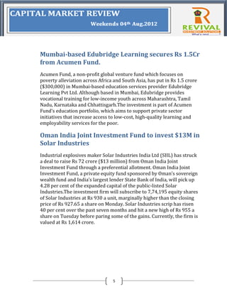 Mumbai-based Edubridge Learning secures Rs 1.5Cr
from Acumen Fund.
Acumen Fund, a non-profit global venture fund which focuses on
poverty alleviation across Africa and South Asia, has put in Rs 1.5 crore
($300,000) in Mumbai-based education services provider Edubridge
Learning Pvt Ltd. Although based in Mumbai, Edubridge provides
vocational training for low-income youth across Maharashtra, Tamil
Nadu, Karnataka and Chhattisgarh.The investment is part of Acumen
Fund’s education portfolio, which aims to support private sector
initiatives that increase access to low-cost, high-quality learning and
employability services for the poor.

Oman India Joint Investment Fund to invest $13M in
Solar Industries
Industrial explosives maker Solar Industries India Ltd (SIIL) has struck
a deal to raise Rs 72 crore ($13 million) from Oman India Joint
Investment Fund through a preferential allotment. Oman India Joint
Investment Fund, a private equity fund sponsored by Oman’s sovereign
wealth fund and India’s largest lender State Bank of India, will pick up
4.28 per cent of the expanded capital of the public-listed Solar
Industries.The investment firm will subscribe to 7,74,195 equity shares
of Solar Industries at Rs 930 a unit, marginally higher than the closing
price of Rs 927.65 a share on Monday. Solar Industries scrip has risen
40 per cent over the past seven months and hit a new high of Rs 955 a
share on Tuesday before paring some of the gains. Currently, the firm is
valued at Rs 1,614 crore.




                                 5
 
