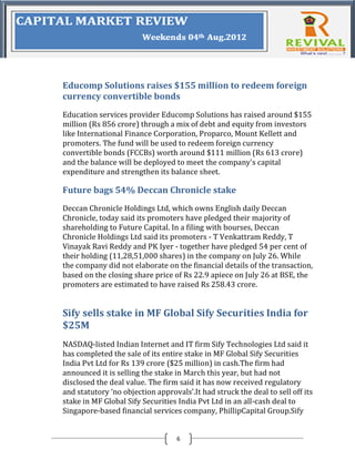 Educomp Solutions raises $155 million to redeem foreign
currency convertible bonds
Education services provider Educomp Solutions has raised around $155
million (Rs 856 crore) through a mix of debt and equity from investors
like International Finance Corporation, Proparco, Mount Kellett and
promoters. The fund will be used to redeem foreign currency
convertible bonds (FCCBs) worth around $111 million (Rs 613 crore)
and the balance will be deployed to meet the company's capital
expenditure and strengthen its balance sheet.

Future bags 54% Deccan Chronicle stake
Deccan Chronicle Holdings Ltd, which owns English daily Deccan
Chronicle, today said its promoters have pledged their majority of
shareholding to Future Capital. In a filing with bourses, Deccan
Chronicle Holdings Ltd said its promoters - T Venkattram Reddy, T
Vinayak Ravi Reddy and PK Iyer - together have pledged 54 per cent of
their holding (11,28,51,000 shares) in the company on July 26. While
the company did not elaborate on the financial details of the transaction,
based on the closing share price of Rs 22.9 apiece on July 26 at BSE, the
promoters are estimated to have raised Rs 258.43 crore.


Sify sells stake in MF Global Sify Securities India for
$25M
NASDAQ-listed Indian Internet and IT firm Sify Technologies Ltd said it
has completed the sale of its entire stake in MF Global Sify Securities
India Pvt Ltd for Rs 139 crore ($25 million) in cash.The firm had
announced it is selling the stake in March this year, but had not
disclosed the deal value. The firm said it has now received regulatory
and statutory ‘no objection approvals’.It had struck the deal to sell off its
stake in MF Global Sify Securities India Pvt Ltd in an all-cash deal to
Singapore-based financial services company, PhillipCapital Group.Sify


                                   6
 