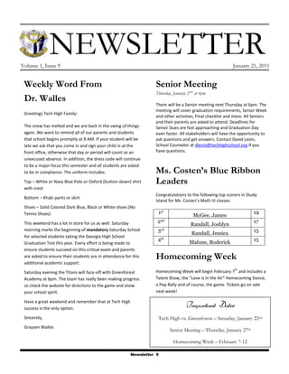 -43180160020   Newsletter<br />Volume 1, Issue 9January 21, 2011<br />Senior MeetingThursday, January 27th at 6pmThere will be a Senior meeting next Thursday at 6pm. The meeting will cover graduation requirements, Senior Week and other activities, Final checklist and more. All Seniors and their parents are asked to attend. Deadlines for Senior Dues are fast approaching and Graduation Day even faster. All stakeholders will have the opportunity to ask questions and get answers. Contact David Levin, School Counselor at dlevin@techhighschool.org if you have questions.Ms. Costen’s Blue Ribbon LeadersCongratulations to the following top scorers in Study Island for Ms. Costen’s Math III classes.1stMcGee, James192ndRandall, Joshlyn173rdRandall, Jessica154thMalone, Roderick15Homecoming WeekHomecoming Week will begin February 7th and includes a Talent Show, the “Love is in the Air” Homecoming Dance, a Pep Rally and of course, the game. Tickets go on sale next week!Weekly Word From Dr. WallesGreetings Tech High Family:The snow has melted and we are back in the swing of things again. We want to remind all of our parents and students that school begins promptly at 8 AM. If your student will be late we ask that you come in and sign your child in at the front office, otherwise that day or period will count as an unexcused absence. In addition, the dress code will continue to be a major focus this semester and all students are asked to be in compliance. The uniform includes:Top – White or Navy Blue Polo or Oxford (button-down) shirt with crestBottom – Khaki pants or skirtShoes – Solid Colored Dark Blue, Black or White shoes (No Tennis Shoes)This weekend has a lot in store for us as well. Saturday morning marks the beginning of mandatory Saturday School for selected students taking the Georgia High School Graduation Test this year. Every effort is being made to ensure students succeed on this critical exam and parents are asked to ensure their students are in attendance for this additional academic support. Saturday evening the Titans will face-off with Greenforest Academy at 6pm. The team has really been making progress so check the website for directions to the game and show your school spirit.Have a great weekend and remember that at Tech High success is the only option.Sincerely,Graysen WallesQuote of the Week!quot;
Practice isn't the thing you do once you're good. It's the thing you do that makes you good.quot;
 — Malcolm Gladwell (Outliers)<br />Important DatesTech High vs. Greenforest – Saturday, January 22ndSenior Meeting – Thursday, January 27thHomecoming Week – February 7-12<br />