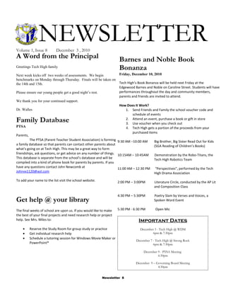NEWSLETTER
Volume 1, Issue 8          December 3 , 2010
A Word from the Principal                                            Barnes and Noble Book
Greetings Tech High family
                                                                     Bonanza
Next week kicks off two weeks of assessments. We begin              Friday, December 10, 2010
benchmarks on Monday through Thursday. Finals will be taken on
the 14th and 15th.                                                  Tech High’s Book Bonanza will be held next Friday at the
                                                                    Edgewood Barnes and Noble on Caroline Street. Students will have
Please ensure our young people get a good night’s rest.             performances throughout the day and community members,
                                                                    parents and friends are invited to attend.
We thank you for your continued support.
                                                                    How Does It Work?
Dr. Walles                                                              1. Send Friends and Family the school voucher code and
                                                                             schedule of events
Family Database                                                         2. Attend an event, purchase a book or gift in store
                                                                        3. Use voucher when you check out
PTSA                                                                    4. Tech High gets a portion of the proceeds from your
                                                                             purchased items
Parents,
         The PTSA (Parent Teacher Student Association) is forming 9:30 AM –10:00 AM        Big Brother, Big Sister Read Out for Kids
a family database so that parents can contact other parents about                          (SGA Reading of Children’s Books)
what’s going on at Tech High. This may be a great way to form
friendships, ask questions, or get advice on any number of things. 10:15AM – 10:45AM       Demonstration by the Robo-Titans, the
This database is separate from the school’s database and will be                           Tech High Robotics Team
compiled into a kind of phone book for parents by parents. If you
have any questions contact John Newcomb at                         11:00 AM – 12:30 PM “Perspectives”, performed by the Tech
Johnvx1120@aol.com                                                                         High Drama Association
To add your name to the list visit the school website.              2:00 PM – 3:00PM       Literature Circle, conducted by the AP Lit
                                                                                           and Composition Class

                                                                    4:30 PM – 5:30PM       Poetry Slam by Verses and Voices, a
Get help @ your library                                                                    Spoken Word Event

The final weeks of school are upon us. If you would like to make    5:30 PM - 6:30 PM      Open Mic
the best of your final projects and need research help or project
help. See Mrs. Miles to:                                                        Important Dates
    •    Reserve the Study Room for group study or practice                      December 3 - Tech High @ WDM
    •    Get individual research help                                                    6pm & 7:30pm
    •    Schedule a tutoring session for Windows Movie Maker or
                                                                               December 7 - Tech High @ Strong Rock
         PowerPoint®                                                                      6pm & 7:30pm

                                                                                    December 9 - PTSA Meeting
                                                                                             6:30pm

                                                                               December 9 – Governing Board Meeting
                                                                                             4:30pm


                                                          Newsletter 8
 