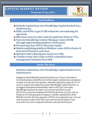 Top Headlines
Nalanda Capital buys into WestBridge Capital-backed Cera
Sanitaryware.
BSNL and MTNL to get $1.8B refund for surrendering 4G
spectrum.
RBI raises loan-to-value ratio for gold loan firms to 75%.
Fans merchandising venture Bluegape raises $250K
through angel funding platform LetsVenture.
Piramal may buy 20% in Shriram Capital.
Mobile publishing platform MobStac raises $2M in Series B
from Accel Partners and Cisco.
SpiceJet orders Boeing jets worth over $4B.
Toshiba to buy 26% stake in IVFA-controlled water
management solutions firm UEM
Inside The Story
Nalanda Capital buys into WestBridge Capital-backed Cera
Sanitaryware.
Singapore-based Nalanda Capital has built up a 2.2 per cent stake in
Cera Sanitaryware Ltd (CSL), one of the largest sanitaryware companies
in India, over the last two quarters. Nalanda Capital has spent Rs 14-15
crore to acquire the stake.Cera counts WestBridge Capital Partners as
its biggest institutional shareholder with an 8.87 per cent stake.
WestBridge had built its stake in Cera from mid-2012 to mid2013.Cera's scrip was trading at Rs 696.60, down by 2.12 per cent on
Friday at 3:07 pm giving the company a market capitalisation of Rs
884.68 crore.For first two quarters of FY14, Cera reported over a 41 per
cent increase in sales to Rs 285 crore with net profit rising 7.5 per
cent to Rs 21.8 crore compared with the same period last year.

1

 