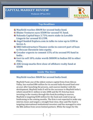 Top Headlines
Mayfield reaches $86M for second India fund.
Blume Ventures eyes $50M for second VC fund.
Nalanda Capital buys 3.73% more stake in Lovable
Lingerie for around $3.25M.
Angel funded Explara.com in talks to raise up to $3M in
Series A.
SREI Infrastructure Finance seeks to convert part of loan
to Deccan Chronicle into equity.
Creador expects to commit 15% of its second PE fund in
India .
Govt to sell 10% stake worth $800M in Indian Oil to other
PSUs.
ASK Group marks first close of offshore realty fund at
$50M
Inside The Story
Mayfield reaches $86M for second India fund.
Mayfield Fund, one of the oldest venture capital firms from Silicon
Valley, has reached $86 million for its second India-focused fund over
an year after launching the process, said sources familiar with the
development. Mayfield India II will be the successor to Mayfield India I,
which raised $111 million in late 2008 and the VC firm has been
investing in the country through this fund.According to sources,
Mayfield is targeting $100 million for the fund and could wrap up
fundraising in the coming months. The firm is not expected to make any
interim closes and targets a straight final close, they said.The fund is
targeting international institutional investors and has managed to raise
the $86 million from seven limited partners. While the target for the

1

 
