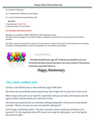 Rotary Club of Parramatta City

15‐17 District Conference 

18    Dr Mualla Akinci McManus Lyme Disease 

25   Susanne Gallant Parramatta Rotary Club. 

   April 2013 
1 Easter Monday NO MEETING
Lyndsey Macnaught RYLA Candidate


ALL APOLOGIES AND SPECIAL GUESTS 
 
Apologies to Joy Gillette on 8837 1900 before 9.30am Monday morning. 
The latest time for apologies to be made is 9.30am on Monday as that is the time Joy has to advise the hotel of 
numbers.  
 
The Club is required to pay for the number of lunches ordered. Invoices for the cost of a meal will be sent to members  
at 2.30pm on Monday by Keith  if you do not apologise for non attendance by 9.30am. 
 



                                             CELEBRATIONS 
                                      
                                                                        th
                                    PP Stephen Burfield 8 years ago, 28    of February you decided to join us at 
                                Parramatta City Rotary and you have been a very active member of the club and 
                                contributed a great deal Thank You . 

                                                 Happy Anniversary


On a more serious note
Carolyn, a rich blonde, buys a new automatic Jaguar XKR Sport. 
She drives the car perfectly well during the day, but at night, the car just won't move at all. 
After trying to drive the car at night for a week (but without any luck), she furiously calls the 
Jaguar dealers and they send out a technician to her. 
The technician examines the car and finds nothing wrong with it. So he turns to the blonde 
and asks: "Ma'am, are you sure you are using the right gears?" 
Full of anger, the blonde replies: "You fool, you idiot, how on earth you could ask such a 
question? I'm not stupid you know! Of course I am using the right gears; I use D during the 
day and N at night." 
                                                              
                                                              
                                                              
                                                              
 