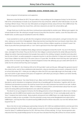 Rotary Club of Parramatta City

                                                                 
                                       LIVINGSTONE SCHOOL SPONSORS NEWS 1301


   Dear Livingstone School sponsors and supporters,


   Welcome to the first News for 2013. This year will be a very exciting one for Livingstone School. For the first time,
half of the school [Nursery to Grade 2] are situated at the new school site, whilst the other half [Grades 3-5] are still
meeting in Bimal’s house. There are now 180 students at Livingstone School, about 40 more than LAMB School. The
larger than expected intake has meant that, until more classrooms are built, the school will be split.


   A huge thank you to all of you who have continued your sponsorship for another year. Without your support, the
school would not exist. We raised just enough money to pay all of the teachers’ salaries, cover the Education and
Health funds, as well as pay for breakfast for all of the children.


   It was wonderful to catch up with all of the Livingstone School teachers and students, and get to know the new
ones, during our recent time in Bangladesh. Observing teachers teaching their best ever lessons make these visits
worthwhile in themselves. We are reminded, daily, that none of these children would be at school if it wasn’t for
those of you who have journeyed with us. I can’t wait to get back in less than eight months time.


   Ten children from the Chaklahat Hindu village started at Livingstone School this month. Two are in the Nursery
class, and eight in Pre-school. They are the first from their village to attend school for the whole 300 years that the
village has existed. Special donations from people have paid for the clothing, transport, breakfast and education
fees for nine of them, as well as paying for a separate teacher to visit the school for 3.5 days each week in order to
teach those children too old to be in the same class as 3-5 year olds. This will also mean that they don’t get quite so
jealous of the 10 chosen by the village to attend Livingstone School. We will keep you up to date with how the 10
settle into the school and how they start to progress.


   Unlike 2010 and 2011, the Christmas Gift List for 2012 just didn’t work out this year. Although the greatest need of
the school, by far, was for three additional small classrooms, only one donation was received, compared to the 25
or so from December 2011. I think you are telling me either that 2012 was especially tough one financially, or that
you much prefer to give towards some piece of equipment, with which you and your children can better identify,
rather than towards something larger.


   Not all was lost however. Two close friends of ours, Alison and Scott Hogan, who were married late last year,
decided to ask for donations to Livingstone School in lieu of wedding gifts for themselves. Together with the one
Christmas Fund donation received, the total has meant that one extra classroom has started to be built. It will be
known as “The Alison and Scott Room”. When it is finished, a photo of them and information about how the room
came into being will be permanently fixed to one wall of the classroom.
   The dream to set up Livingstone School as the first bilingual Senior school in Bangladesh is still on track. Initially, it
would only cater for LAMB School students once they have completed Year 10, but, eventually would cater for
Year 11 students from both schools. Many students and parents from LAMB Project are really hoping the dream
becomes a reality as soon as possible. It has the potential to keep many senior Bangladeshi and expat staff at
LAMB Project, and stop the flow of students leaving LAMB School for inferior education, but one that will take them
beyond Year 10.


   Now is the time to start sending your sponsorship money for 2013. With two additional full-time and two part-time
teachers joining the staff this year, and with salary increases for cost of living and longer school time etc., there is a
need for about 17 additional sponsors for 2013. We have three of these already, 14 to go. Several sponsors who
indicated that they would initially sponsor for one year have decided that they will continue for at least another
 
