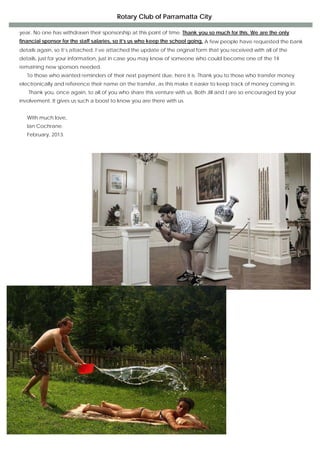 Rotary Club of Parramatta City

    year. No one has withdrawn their sponsorship at this point of time. Thank you so much for this. We are the only
    financial sponsor for the staff salaries, so it’s us who keep the school going. A few people have requested the bank
    details again, so it’s attached. I’ve attached the update of the original form that you received with all of the
    details, just for your information, just in case you may know of someone who could become one of the 14
    remaining new sponsors needed.
       To those who wanted reminders of their next payment due, here it is. Thank you to those who transfer money
    electronically and reference their name on the transfer, as this make it easier to keep track of money coming in.
       Thank you, once again, to all of you who share this venture with us. Both Jill and I are so encouraged by your
    involvement. It gives us such a boost to know you are there with us.


       With much love,
       Ian Cochrane.
       February, 2013.




                                                        
                                                        
                                                        
                                                        
                                                        
                                                        
                                                        
                                                        
                                                        
                                                        
                                                        
                                                        
                                                        
                                                        
                                                        
                                                        
                                                        
                                                        
                                                        
                                                        
                                                        
                                                        
                                                        
                                                        
                                                        
                                                        
                                                        
                                                        
                                                        
                                                        
                                                        
                                                        
                                         These are the photos Just before. 
                                                                  
 
 