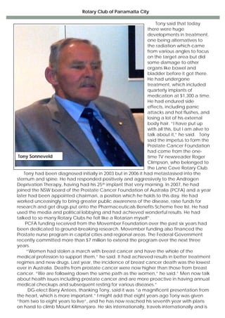 Rotary Club of Parramatta City
Tony said that today
there were huge
developments in treatment,
one being alternatives to
the radiation which came
from various angles to focus
on the target area but did
some damage to other
organs like bowel and
bladder before it got there.
He had undergone
treatment, which included
quarterly implants of
medication at $1,300 a time.
He had endured side
effects, including panic
attacks and hot flushes, and
losing a lot of his external
body hair. “I have put up
with all this, but I am alive to
talk about it,” he said. Tony
said the impetus to form the
Prostate Cancer Foundation
had come from the one-
time TV newsreader Roger
Climpson, who belonged to
the Lane Cove Rotary Club.
Tony had been diagnosed initially in 2003 but in 2006 it had metastasised into the
sternum and spine. He had responded positively and aggressively to the Androgen
Deprivation Therapy, having had his 25th implant that very morning. In 2007, he had
joined the NSW board of the Prostate Cancer Foundation of Australia (PCFA) and a year
later had been appointed chairman, a position which he holds to this day. He had
worked unceasingly to bring greater public awareness of the disease, raise funds for
research and get drugs put onto the Pharmaceuticals Benefits Scheme free list. He had
used the media and political lobbying and had achieved wonderful results. He had
talked to so many Rotary Clubs he felt like a Rotarian myself”.
PCFA funding received from the Movember Foundation over the past six years had
been dedicated to ground-breaking research. Movember funding also financed the
Prostate nurse program in capital cities and regional areas. The Federal Government
recently committed more than $7 million to extend the program over the next three
years.
“Women had stolen a march with breast cancer and have the whole of the
medical profession to support them,” he said. It had achieved results in better treatment
regimes and new drugs. Last year, the incidence of breast cancer death was the lowest
ever in Australia. Deaths from prostate cancer were now higher than those from breast
cancer. “We are following down the same path as the women,” he said.” Men now talk
about health issues including prostate cancer and are more proactive in having annual
medical checkups and subsequent resting for various diseases.”
DG-elect Barry Antees, thanking Tony, said it was “a magnificent presentation from
the heart, which is more important.” I might add that eight years ago Tony was given
“from two to eight years to live”, and he has now reached his seventh year with plans
on hand to climb Mount Kilimanjaro. He skis internationally, travels internationally and is
Tony Sonneveld
 