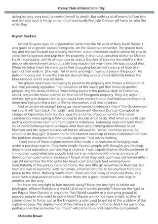 Rotary Club of Parramatta City
doing his very, very best to smoke himself to death. But nothing at all seems to faze him
and as I said such is his dynamism that eventually Prostate Cancer will have to raise the
white flag.
Asylum Seekers
Almost 20 years ago, on a journalistic sortie into the far west of New South Wales, I
was guest of a grazier, outside Enngonia, on the Queensland border. The grazier took
me and my son Stewart out shooing with him, a late afternoon routine where he was to
clear the kangaroos and pigs from his property. In that vast, parched stretch of Mother
Earth, his property, with its artesian bores, was a Garden of Eden for the wildlife in that
desperate environment and naturally they made their way there. He was a good shot.
When he felled them he went up to their struggling bodies with a lump of steel and
bashed their skulls in. One was “full of arms and legs”, having a joey in the pouch. He
pulled the joey out. It saw the iron bar descending and grunted defiantly before the
blow landed, and it was no more.
The grazier said it was necessary to preserve his property and maker a living from it.
But I was privately appalled. The relevance of this now is just that these desperate
people, ling the desks of these flimsy fishing boats in this perilous dash to Christmas
Island, are just like those animals on that far off Enngonia property. They are asylum
seekers, trying in desperation to get away from environments that hold out no hope for
them and trying to find a better life for themselves and their children.
And what are we doing? Lining up naval vessels to intercept them! The Government
has said it will “turn back the boats” and Lieutenant-General Duncan Campbell, in
charge of Operation Safe Borders, says it is a matter of judgement for the naval
commander intercepting a fishing boat to decide what to do. Well what on earth can
such a commander do? Turn them back to Indonesia. Indonesia does not want them.
Send them to Manus Island or Nauru. And then what? Immigration Minister Scott
Morrison said the asylum seekers will not be allowed to “settle” on these places. So
where to do they go? It seems to me the blanket cover-up of news is intended to make
the problem disappear from the public agenda. That solves nothing.
I met some of these asylum seekers who made it to Australia on bridging visas
under a previous regime. They were simple, honest people with thoughts and feelings,
dreams and aspirations, just wanting a chance. I was appalled when the Department of
Immigration used what one couple told me in an interview with me as a means of
denying them permanent residency. I forget what they said, but it was not remarkable. I
can still remember the little girl in her head scarf and bare feet running round
nonchalantly in the park outside her home, like any little girl anywhere in Australia. But
soon she was to become, with her family, a human chattel, to be shunted from one
place to the other. Nobody wants them. There are too many of them out there, in a
world with a population of seven billion there are a great deal more, one way or
another, on the way.
But have we any right to turn anyone away? Have we any right to retain our
privileged, affluent lifestyle in a world full of such horrific poverty? Have we the right to
use Papua New Guinea or any other Third World country as a dumping ground to
process people who want to come here? Maybe we do not have a right, so then it
comes down to force, just as the Enngonia grazier used to get rid of the problem of the
orphaned joey. The deployment of the military is a resort to force. And if we use it now,
perhaps one day someone “out there” will come to us and return the compliment.
Malcolm Brown
 