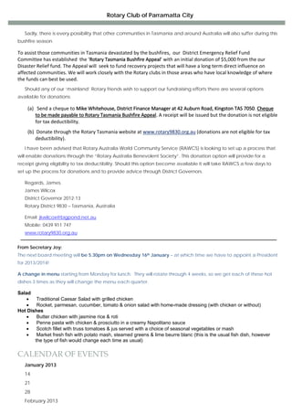 Rotary Club of Parramatta City

 
    Sadly, there is every possibility that other communities in Tasmania and around Australia will also suffer during this
bushfire season.
 

To assist those communities in Tasmania devastated by the bushfires,  our  District Emergency Relief Fund 
Committee has established  the ‘Rotary Tasmania Bushfire Appeal’ with an initial donation of $5,000 from the our 
Disaster Relief fund. The Appeal will  seek to fund recovery projects that will have a long term direct influence on 
affected communities. We will work closely with the Rotary clubs in those areas who have local knowledge of where 
the funds can best be used. 
 
    Should any of our ‘mainland’ Rotary friends wish to support our fundraising efforts there are several options
available for donations: 
 

     (a) Send a cheque to Mike Whitehouse, District Finance Manager at 42 Auburn Road, Kingston TAS 7050. Cheque 
         to be made payable to Rotary Tasmania Bushfire Appeal. A receipt will be issued but the donation is not eligible 
         for tax deductibility. 
 

     (b) Donate through the Rotary Tasmania website at www.rotary9830.org.au (donations are not eligible for tax 
         deductibility). 
 
    I have been advised that Rotary Australia World Community Service (RAWCS) is looking to set up a process that
will enable donations through the “Rotary Australia Benevolent Society”. This donation option will provide for a
receipt giving eligibility to tax deductibility. Should this option become available it will take RAWCS a few days to
set up the process for donations and to provide advice through District Governors.
 
    Regards, James.
    James Wilcox
    District Governor 2012-13
    Rotary District 9830 – Tasmania, Australia
 
    Email: jkwilcox@bigpond.net.au
    Mobile: 0439 911 747
    www.rotary9830.org.au


From Secretary Joy:
The next board meeting will be 5.30pm on Wednesday 16th January – at which time we have to appoint a President
for 2013/2014!
 
A change in menu starting from Monday for lunch. They will rotate through 4 weeks, so we get each of these hot
dishes 3 times as they will change the menu each quarter.
 
Salad
    •   Traditional Caesar Salad with grilled chicken
    •   Rocket, parmesan, cucumber, tomato & onion salad with home-made dressing (with chicken or without)
Hot Dishes
    •   Butter chicken with jasmine rice & roti
    •   Penne pasta with chicken & prosciutto in a creamy Napolitano sauce
    •   Scotch fillet with truss tomatoes & jus served with a choice of seasonal vegetables or mash
    •   Market fresh fish with potato mash, steamed greens & lime beurre blanc (this is the usual fish dish, however
       the type of fish would change each time as usual)

CALENDAR OF EVENTS
    January 2013
    14
    21
    28
    February 2013
 