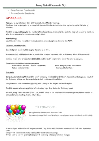 Rotary Club of Parramatta City

   4 Glenn Gardner, Polio Australia
   11 Sandra Carvajal, Good return

APOLOGIES
 
Apologies to Joy Gillette on 8837 1900 before 9.30am Monday morning. 
The latest time for apologies to be made is 9.30am on Monday as that is the time Joy has to advise the hotel of 
numbers.  
 
The Club is required to pay for the number of lunches ordered. Invoices for the cost of a meal will be sent to members 
who do not apologise for non attendance by 9.30am. 
 
Keith Henning:: 
would like to remind you all that your subscription is now due please attend to this ASAP. 
 
Christmas tree sales project 
 
Expected profit about $9,800, roughly the same as in 2011. 
 
Number of trees sold by Club down by nearly 25%  to about 430 trees. Sales by Scouts up. About 80 trees unsold. 
 
Increase in sale price of trees from $50 to $60 enabled Club’s surplus to be about the same as last year. 
 
The winners of the Christmas hampers were 
               Purchaser of Christmas Treasure Trove ticket                       Bruce Hodgkins, West Pennant Hills. 
               Return customer letter                                                                Ross Law, Cheltenham     
                                                             
Greg Mellis  
 
Congratulations to Greg Mellis and his family for raising over $3200 for Children’s Hospital Bear Cottage as a result of 
the Christmas lighting and diorama display at their residence at Emu Plains. 
 
Greg and Linda have now been supporting Bear Cottage in this way for a number of years. 
 
The Club was sorry to receive a letter of resignation from Greg during the Christmas break.  
 
We wish, Greg, a Past President of the Club, and his family all the best in the future and hope that he may be able to 
join us at a lunch meeting at some future date. 
 
 



                                         CELEBRATIONS
                                Happy Birthday for last week Ken and Colin
                                Happy anniversary Mark, may you have many happy years with Sarah and the Kids




It is with regret we received the resignation of PP Greg Mellis who has been a member of our club since September
2002.
Greg’s work commitments make it difficult for him to attend meetings.
We are sorry to see you go Greg hope you will look us up when your situation changes.
 