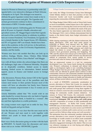 i
Village Gender Governance group Exchange visit
Last week, the Village Governance Group from Rukungiri
visited Kibuku district to learn best practices of how the
Grassroots Gender and Local Accountability project is
impacting the communities of Kibuku district.
The Village Budget Clubs (VBCs) work in Tirinyi Sub County
on local accountability created impact due to the vigilance of
the communities in ensuring that social services that are due
to them are provided for, and address the needs of the poor.
The duty bearers appreciate our intervention in the district.
The Rukungiri VGCs visit to Kibuku demonstrated that the
leaders at the district freely share budget information with
the citizen’s.
While sharing experiences with the district technocrats, Mr.
Moses Mwiraguzu, CDO and focal point person for
FOWODE at district level showed how the VBCs and
FOWODE have continued to track service delivery, the
ability to give alternative budget concerns and which has
helped the district to review FOWODE’s priorities for
inclusive local government planning and budgeting. The
VBCs and the citizen’s have always put us the leaders to task
to explain and debate how public resources are allocated and
utilized at community level, ensure quality in service
provision and value for money in development concerns.
That an empowered woman is a tool for community
development was a key lesson learnt during the exchange
visit. Women’s enthusiasm to demand and defend their
rights as development rights is now something Kalampete
Village Budget Club has put on the agenda, helping fellow
women who are affected by gender based violence in their
communities. However, the community members decried the
government current position to increase taxes on agricultural
inputs and reduce budget allocation to health and education
sectors, all these sectors affects us most the rural women.
As a result of FOWODE’s community sensitization on
poverty alleviation in Tirinyi Sub County for example, the
women informal groups organized themselves into savings
and credit groups that continued to bring them together to
think for common course but also economically empowering
strategy for community wealth creation initiatives. For
instance in Tirinyi Sub County, the community members
formed Tugaite Women savings and credit group and also
transformed Kalampete VBC in savings and credit group
with 80% composition of women in both membership and
management structure. In Kirika Sub County another
FOWODE area of intervention, the community member was
quoted saying “I really thank civic action mentors and FOWODE
for empowering us in family wealth creation and now we are able to
organize and form Nabiswa village savings and credit association”.
The testimonies from the community members indicate that
poverty alleviation is now concern of people who received
knowledge on wealth creation in an effort create sustainable
approaches but also uniting citizen’s during our civic
education engagement trainings in the district. This is in one
way enhances campaign on no vote buying and selling for
real issues of development
Celebrating the gains of Women and Girls Empowerment
	
  
Forum for Women in Democracy in partnership with GIZ
Uganda held a very interactive dialogue at Hotel Africana
in Kampala on 16 April. This dialogue was meant to
celebrate the gains Ugandan women have made so far in
empowerment of women and girls. The Ugandan and
German governments continue to show commitment in
achievement of MDG 3 Gender equality.
In her keynote speech, Celebrating gains for Women and
girls in 30 years- in Uganda’s Health, education and
agriculture sectors, Dr. Maggie Kigozi noted that Uganda
and much of the world has plenty to celebrate; in politics-
there are women Presidents, Vice Presidents, In Uganda we
have a female Speaker in the August house, 22% Ministers,
and 35% of Uganda’s MP’s are female. Strides have been
taken in the academia, in the civil service, in the judiciary,
among district leaders, in the Civil Society Organisations,
business, and the media.
“Women now have role models that they can look up to
Kazibwe, Kadaga, Musisi, Alaso, Clinton, Ellen Sirleaf,
Thelma Awori, Sarah Ntiro, Graca Machel” said Maggie
Even with all these strides she acknowledges that there are
still challenges; high rates of Maternal Mortality, Hospitals
are in despicable condition, limited access to family
planning, limited access to information, limted sectoral
support, access to finance and limited access to foreign
markets.
In the discussion, Florence Kata, former CEO of the Uganda
Export Promotion Board, one of the panellists said that
women need money in their pockets because most of the
women will have an education but barely have finances
therefore economic empowerment is key if women are to
have impact.
Victoria Sekitoleko added that “We would wish to see
banks headed by women because only one bank in Uganda,
Uganda Development Bank, is headed by a woman”. She
also said that Agriculture is a noble profession.
The young women were urged not to settle for less. They
should set big goals and go for them.
From the discussion, it was clear that the men must not be
left out. Women and men need to work together with
children and youth to break down persistent gender
stereotypes.
There was a lively discussion going on twitter with the hash
tag #WG2015. To benefit from the discussion and more,
please visit us on twitter @FOWODE_Uganda
 