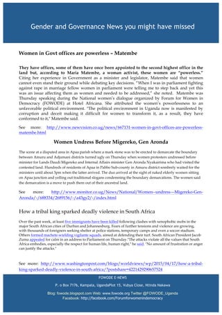 Women in Govt offices are powerless – Matembe
	
  
They have offices, some of them have once been appointed to the second highest office in the
land but, according to Maria Matembe, a woman activist, these women are “powerless.”
Citing her experience in Government as a minister and legislator, Matembe said that women
cannot even stand their ground while debating key decisions. “When I was in parliament fighting
against rape in marriage fellow women in parliament were telling me to step back and yet this
was an issue affecting them as women and needed to be addressed,” she noted. Matembe was
Thursday speaking during the National women’s dialogue organized by Forum for Women in
Democracy (FOWODE) at Hotel Africana. She attributed the women’s powerlessness to an
unfavorable political environment. "The political environment in Uganda now is manifested by
corruption and deceit making it difficult for women to transform it, as a result, they have
conformed to it," Matembe said.
See more: http://www.newvision.co.ug/news/667131-women-in-govt-offices-are-powerless-
matembe.html
Women Undress Before Migereko, Gen Aronda
The scene at a disputed area in Apaa parish where a mark stone was to be erected to demarcate the boundary
between Amuru and Adjumani districts turned ugly on Thursday when women protesters undressed before
minister for Lands Daudi Migereko and Internal Affairs minister Gen Aronda Nyakairima who had visited the
contested land. Hundreds of residents of Apaa in Pabbo Sub-county in Amuru district sombrely waited for the
ministers until about 3pm when the latter arrived. The duo arrived at the sight of naked elderly women sitting
on Apaa junction and yelling out traditional slogans condemning the boundary demarcations. The women said
the demarcation is a move to push them out of their ancestral land.
See more: http://www.monitor.co.ug/News/National/Women--undress---Migereko-Gen-
Aronda/-/688334/2689156/-/a43gy2/-/index.html
	
  
How a tribal king sparked deadly violence in South Africa
Over the past week, at least five immigrants have been killed following clashes with xenophobic mobs in the
major South African cities of Durban and Johannesburg. Fears of further tensions and violence are growing,
with thousands of foreigners seeking shelter at police stations, temporary camps and even a soccer stadium.
Others formed machete-wielding vigilante squads, aimed at defending their turf. South African President Jacob
Zuma appealed for calm in an address to Parliament on Thursday."The attacks violate all the values that South
Africa embodies, especially the respect for human life, human right," he said. "No amount of frustration or anger
can justify the attacks."
	
  
See more: http://www.washingtonpost.com/blogs/worldviews/wp/2015/04/17/how-a-tribal-
king-sparked-deadly-violence-in-south-africa/?postshare=4221429290657524
Gender and Governance News you might have missed
Governance and Gender News Making Headlines
FOWODE E-NEWS
P. o Box 7176, Kampala, UgandaPlot 15, Vubya Close, Ntinda Nakawa
Blog: fowode.blogspot.com Web: www.fowode.org Twitter @FOWODE_Uganda
Facebook: http://facebook.com/Forumforwomenindemocracy
 