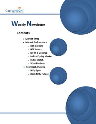 info@capitalheight.com
                                   Phone- (0731)4295950




Weekly Newsletter
  Contents
       Market Wrap
       Market Performance
           NSE Gainers
           NSE Losers
           NIFTY 5 Days Up
           Indian Equity Market
           Index Watch
           World Indices
       Technical Analysis
           Nifty Spot
           Bank Nifty Future




                                    www.capitalheight.com
 