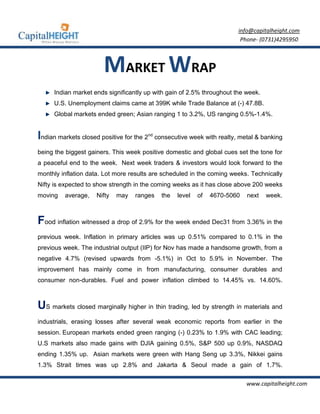 info@capitalheight.com
                                                                              Phone- (0731)4295950



                       MARKET WRAP
     Indian market ends significantly up with gain of 2.5% throughout the week.
     U.S. Unemployment claims came at 399K while Trade Balance at (-) 47.8B.
     Global markets ended green; Asian ranging 1 to 3.2%, US ranging 0.5%-1.4%.


Indian markets closed positive for the 2   nd
                                                consecutive week with realty, metal & banking

being the biggest gainers. This week positive domestic and global cues set the tone for
a peaceful end to the week. Next week traders & investors would look forward to the
monthly inflation data. Lot more results are scheduled in the coming weeks. Technically
Nifty is expected to show strength in the coming weeks as it has close above 200 weeks
moving   average,    Nifty   may   ranges         the   level   of   4670-5060   next   week.



Food inflation witnessed a drop of 2.9% for the week ended Dec31 from 3.36% in the
previous week. Inflation in primary articles was up 0.51% compared to 0.1% in the
previous week. The industrial output (IIP) for Nov has made a handsome growth, from a
negative 4.7% (revised upwards from -5.1%) in Oct to 5.9% in November. The
improvement has mainly come in from manufacturing, consumer durables and
consumer non-durables. Fuel and power inflation climbed to 14.45% vs. 14.60%.



US markets closed marginally higher in thin trading, led by strength in materials and
industrials, erasing losses after several weak economic reports from earlier in the
session. European markets ended green ranging (-) 0.23% to 1.9% with CAC leading;
U.S markets also made gains with DJIA gaining 0.5%, S&P 500 up 0.9%, NASDAQ
ending 1.35% up. Asian markets were green with Hang Seng up 3.3%, Nikkei gains
1.3% Strait times was up 2.8% and Jakarta & Seoul made a gain of 1.7%.

                                                                                 www.capitalheight.com
 