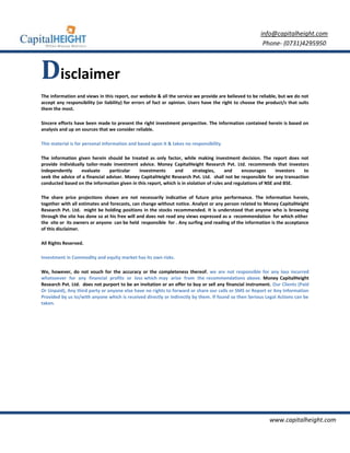 info@capitalheight.com
                                                                                                         Phone- (0731)4295950



Disclaimer
The information and views in this report, our website & all the service we provide are believed to be reliable, but we do not
accept any responsibility (or liability) for errors of fact or opinion. Users have the right to choose the product/s that suits
them the most.

Sincere efforts have been made to present the right investment perspective. The information contained herein is based on
analysis and up on sources that we consider reliable.

This material is for personal information and based upon it & takes no responsibility

The information given herein should be treated as only factor, while making investment decision. The report does not
provide individually tailor-made investment advice. Money CapitalHeight Research Pvt. Ltd. recommends that investors
independently      evaluate     particular   investments      and       strategies,     and    encourages       investors to
seek the advice of a financial adviser. Money CapitalHeight Research Pvt. Ltd. shall not be responsible for any transaction
conducted based on the information given in this report, which is in violation of rules and regulations of NSE and BSE.

The share price projections shown are not necessarily indicative of future price performance. The information herein,
together with all estimates and forecasts, can change without notice. Analyst or any person related to Money CapitalHeight
Research Pvt. Ltd. might be holding positions in the stocks recommended. It is understood that anyone who is browsing
through the site has done so at his free will and does not read any views expressed as a recommendation for which either
the site or its owners or anyone can be held responsible for . Any surfing and reading of the information is the acceptance
of this disclaimer.

All Rights Reserved.

Investment in Commodity and equity market has its own risks.

We, however, do not vouch for the accuracy or the completeness thereof. we are not responsible for any loss incurred
whatsoever for any financial profits or loss which may arise from the recommendations above. Money CapitalHeight
Research Pvt. Ltd. does not purport to be an invitation or an offer to buy or sell any financial instrument. Our Clients (Paid
Or Unpaid), Any third party or anyone else have no rights to forward or share our calls or SMS or Report or Any Information
Provided by us to/with anyone which is received directly or indirectly by them. If found so then Serious Legal Actions can be
taken.




                                                                                                            www.capitalheight.com
 