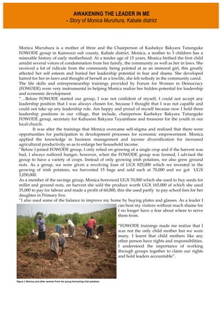 Monica Muruhura is a mother of three and the Chairperson of Kashekye Bakyara Tutunguke
FOWODE group in Kamwezi sub county, Kabale district. Monica, a mother to 3 children has a
miserable history of early motherhood. At a tender age of 15 years, Monica birthed the first child
amidst several voices of condemnation from her family, the community as well as her in laws. She
received a lot of ridicule from the community being pointed at as an immoral girl, this greatly
affected her self esteem and buried her leadership potential in fear and shame. She developed
hatred for her in-laws and thought of herself as a lowlife, she felt nobody in the community cared.
The life skills and entrepreneurship trainings provided by Forum for Women in Democracy
(FOWODE) were very instrumental in helping Monica realize her hidden potential for leadership
and economic development.
“…Before FOWODE started our group, I was not confident of myself, I could not accept any
leadership position that I was always chosen for, because I thought that I was not capable and
could not take up any leadership role. Am happy and proud of myself because now I hold three
leadership positions in our village, that include, chairperson Kashekye Bakyara Tutunguke
FOWODE group, secretary for Kabusoni Bakyara Tuyambane and treasurer for the youth in our
local church.
It was after the trainings that Monica overcame self-stigma and realized that there were
opportunities for participation in development processes for economic empowerment. Monica
applied the knowledge in business management and income diversification for increased
agricultural productivity so as to enlarge her household income.
“Before I joined FOWODE group, I only relied on growing of a single crop and if the harvest was
bad, I always suffered hunger, however, when the FOWODE group was formed, I advised the
group to have a variety of crops. Instead of only growing irish potatoes, we also grew ground
nuts. As a group, we were given a revolving loan of UGX 825,000 which we invested in the
growing of irish potatoes, we harvested 15 bags and sold each at 70,000 and we got UGX
1,050,000.
As a member of the savings group, Monica borrowed UGX 70,000 which she used to buy seeds for
millet and ground nuts, on harvest she sold the produce worth UGX 165,000 of which she used
35,000 to pay for labour and made a profit of 60,000, this she used partly to pay school fees for her
daughter in Primary five.
“I also used some of the balance to improve my home by buying plates and glasses. As a leader I
can host my visitors without much shame for
I no longer have a fear about where to serve
them from.
“FOWODE trainings made me realize that I
was not the only child mother but we were
many. I learnt that child mothers like any
other person have rights and responsibilities.
I understood the importance of working
through groups together to claim our rights
and hold leaders accountable”.
AWAKENING THE LEADER IN ME
- Story of Monica Muruhura, Kabale district
	
  
Figure	
  1	
  Monica	
  and	
  other	
  women	
  from	
  her	
  group	
  harvesting	
  Irish	
  potatoes
 