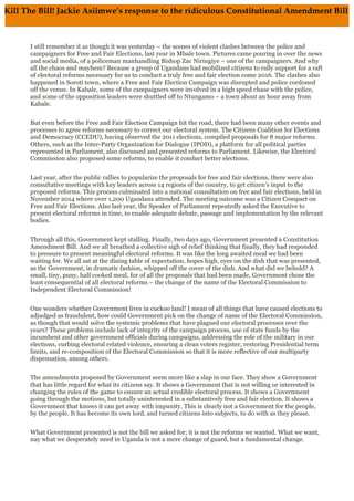 I still remember it as though it was yesterday – the scenes of violent clashes between the police and
campaigners for Free and Fair Elections, last year in Mbale town. Pictures came pouring in over the news
and social media, of a policeman manhandling Bishop Zac Niringiye – one of the campaigners. And why
all the chaos and mayhem? Because a group of Ugandans had mobilized citizens to rally support for a raft
of electoral reforms necessary for us to conduct a truly free and fair election come 2016. The clashes also
happened in Soroti town, where a Free and Fair Election Campaign was disrupted and police cordoned
off the venue. In Kabale, some of the campaigners were involved in a high speed chase with the police,
and some of the opposition leaders were shuttled off to Ntungamo – a town about an hour away from
Kabale.
But even before the Free and Fair Election Campaign hit the road, there had been many other events and
processes to agree reforms necessary to correct our electoral system. The Citizens Coalition for Elections
and Democracy (CCEDU), having observed the 2011 elections, compiled proposals for 8 major reforms.
Others, such as the Inter-Party Organization for Dialogue (IPOD), a platform for all political parties
represented in Parliament, also discussed and presented reforms to Parliament. Likewise, the Electoral
Commission also proposed some reforms, to enable it conduct better elections.
Last year, after the public rallies to popularize the proposals for free and fair elections, there were also
consultative meetings with key leaders across 14 regions of the country, to get citizen’s input to the
proposed reforms. This process culminated into a national consultation on free and fair elections, held in
November 2014 where over 1,200 Ugandans attended. The meeting outcome was a Citizen Compact on
Free and Fair Elections. Also last year, the Speaker of Parliament repeatedly asked the Executive to
present electoral reforms in time, to enable adequate debate, passage and implementation by the relevant
bodies.
Through all this, Government kept stalling. Finally, two days ago, Government presented a Constitution
Amendment Bill. And we all breathed a collective sigh of relief thinking that finally, they had responded
to pressure to present meaningful electoral reforms. It was like the long awaited meal we had been
waiting for. We all sat at the dining table of expectation, hopes high, eyes on the dish that was presented,
as the Government, in dramatic fashion, whipped off the cover of the dish. And what did we behold? A
small, tiny, puny, half cooked meal, for of all the proposals that had been made, Government chose the
least consequential of all electoral reforms – the change of the name of the Electoral Commission to
Independent Electoral Commission!
One wonders whether Government lives in cuckoo land! I mean of all things that have caused elections to
adjudged as fraudulent, how could Government pick on the change of name of the Electoral Commission,
as though that would solve the systemic problems that have plagued our electoral processes over the
years? These problems include lack of integrity of the campaign process, use of state funds by the
incumbent and other government officials during campaigns, addressing the role of the military in our
elections, curbing electoral related violence, ensuring a clean voters register, restoring Presidential term
limits, and re-composition of the Electoral Commission so that it is more reflective of our multiparty
dispensation, among others.
The amendments proposed by Government seem more like a slap in our face. They show a Government
that has little regard for what its citizens say. It shows a Government that is not willing or interested in
changing the rules of the game to ensure an actual credible electoral process. It shows a Government
going through the motions, but totally uninterested in a substantively free and fair election. It shows a
Government that knows it can get away with impunity. This is clearly not a Government for the people,
by the people. It has become its own lord, and turned citizens into subjects, to do with as they please.
What Government presented is not the bill we asked for; it is not the reforms we wanted. What we want,
nay what we desperately need in Uganda is not a mere change of guard, but a fundamental change.
Kill The Bill! Jackie Asiimwe’s response to the ridiculous Constitutional Amendment Bill
I still remember it as though it was yesterday – the scenes of violent clashes between the police and campaigners for Free and
Fair Elections, last year in Mbale town. Pictures came pouring in over the news and social media, of a policeman manhandling
Bishop Zac Niringiye – one of the campaigners. And why all the chaos and mayhem? Because a group of Ugandans had
mobilized citizens to rally support for a raft of electoral reforms necessary for us to conduct a truly free and fair election come
2016. The clashes also happened in Soroti town, w
here a Free and Fair Election Campaign was disrupted and police cordoned off the venue. In Kabale, some of the campaigners
were involved in a high speed chase with the police, and some of the opposition leaders were shuttled off to Ntungamo – a
town about an hour away from Kabale.
But even before the Free and Fair Election Campaign hit the road, there had been many other events and processes to agree
reforms necessary to correct our electoral system. The Citizens Coalition for Elections and Democracy (CCEDU), having
observed the 2011 elections, compiled proposals for 8 major reforms. Others, such as the Inter-Party Organization for Dialogue
(IPOD), a platform for all political parties represented in Parliament, also discussed and presented reforms to Parliament.
Likewise, the Electoral Commission also proposed some reforms, to enable it conduct better elections.
Last year, after the public rallies to popularize the proposals for free and fair elections, there were also consultative meetings
with key leaders across 14 regions of the country, to get citizen’s input to the proposed reforms. This process culminated into a
national consultation on free and fair elections, held in November 2014 where over 1,200 Ugandans attended. The meeting
outcome was a Citizen Compact on Free and Fair Elections. Also last year, the Speaker of Parliament repeatedly asked the
Executive to present electoral reforms in time, to enable adequate debate, passage and implementation by the relevant bodies.
Through all this, Government kept stalling. Finally, two days ago, Government presented a Constitution Amendment Bill. And
we all breathed a collective sigh of relief thinking that finally, they had responded to pressure to present meaningful electoral
reforms. It was like the long awaited meal we had been waiting for. We all sat at the dining table of expectation, hopes high,
eyes on the dish that was presented, as the Government, in dramatic fashion, whipped off the cover of the dish. And what did
we behold? A small, tiny, puny, half cooked meal, for of all the proposals that had been made, Government chose the least
consequential of all electoral reforms – the change of the name of the Electoral Commission to Independent Electoral
Commission!
One wonders whether Government lives in cuckoo land! I mean of all things that have caused elections to adjudged as
fraudulent, how could Government pick on the change of name of the Electoral Commission, as though that would solve the
systemic problems that have plagued our electoral processes over the years? These problems include lack of integrity of the
campaign process, use of state funds by the incumbent and other government officials during campaigns, addressing the role
of the military in our elections, curbing electoral related violence, ensuring a clean voters register, restoring Presidential term
limits, and re-composition of the Electoral Commission so that it is more reflective of our multiparty dispensation, among
others.
The amendments proposed by Government seem more like a slap in our face. They show a Government that has little regard
for what its citizens say. It shows a Government that is not willing or interested in changing the rules of the game to ensure an
actual credible electoral process. It shows a Government going through the motions, but totally uninterested in a substantively
free and fair election. It shows a Government that knows it can get away with impunity. This is clearly not a Government for
the people, by the people. It has become its own lord, and turned citizens into subjects, to do with as they please.
What Government presented is not the bill we asked for; it is not the reforms we wanted. What we want, nay what we
desperately need in Uganda is not a mere change of guard, but a fundamental change.
	
  
 