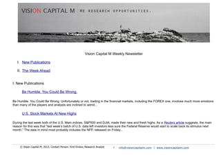 Vision Capital M Weekly Newsletter
I. New Publications
II. The Week Ahead
I. New Publications
Be Humble. You Could Be Wrong.
Be Humble. You Could Be Wrong. Unfortunately or not, trading in the financial markets, including the FOREX one, involves much more emotions
than many of the players and analysts are inclined to admit...
U.S. Stock Markets At New Highs
During the last week both of the U.S. Main indices, S&P500 and DJIA, made their new and fresh highs. As a Reuters article suggests, the main
reason for this was that “last week’s batch of U.S. data left investors less sure the Federal Reserve would start to scale back its stimulus next
month.” The data in mind most probably includes the NFP, released on Friday...
© Vision Capital M, 2013; Contact Person: Emil Emilov, Research Analyst 1 info@visioncapitalm.com | www.visioncapitalm.com
 