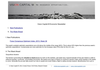 Vision Capital M Economic Newsletter
I. New Publications
II. The Week Ahead
I. New Publications
Forex Consensus Optimism Index, 2013, Week 36
This week’s analysts optimistic expectations are a bit above the middle of the range (64%). This is about 45% higher than the previous week’s
optimistic expectations. Consensuses are more optimistic for the European data (75%) than for the U.S. one ...
II. The Week Ahead
Geopolitical situation
The tension surrounding the situation in Syria leaves its mark on the markets. Last week was a typical example of how war rhetoric is able to
influence equities, currencies, commodities and bonds. We expect such type of rhetoric to continue to govern major world markets in the weeks
to come. Generally the pro-war talks would hurt risk-on assets and could initiate a flight to safety among investors. Beneficiaries from such a
© Vision Capital M, 2013; Contact Person: Emil Emilov, Research Analyst 1 info@visioncapitalm.com | www.visioncapitalm.com
 