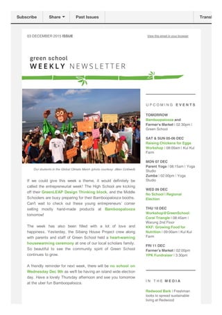 03 DECEMBER 2015 ISSUE View this email in your browser
Our students in the Global Climate March (photo courtesy: Jillian Coldwell)
If  we  could  give  this  week  a  theme,  it  would  definitely  be
called the entrepreneurial week! The High School are kicking
off their GreenLEAP Design Thinking block, and the Middle
Schoolers are busy preparing for their Bamboopalooza booths.
Can't  wait  to  check  out  these  young  entrepreneurs’  corner
selling  mostly  hand­made  products  at  Bamboopalooza
tomorrow!
The  week  has  also  been  filled  with  a  lot  of  love  and
happiness.  Yesterday,  the  Sibang  House  Project  crew  along
with parents and staff of Green School held a heart­waming
housewarming ceremony at one of our local scholars family.
So  beautiful  to  see  the  community  spirit  of  Green  School
continues to grow. 
A friendly reminder for next week, there will be no school on
Wednesday Dec 9th as we'll be having an island wide election
day. Have a lovely Thursday afternoon and see you tomorrow
at the uber fun Bamboopalooza. 
U P C O M I N G E V E N T S
TOMORROW
Bamboopalooza and
Farmer's Market | 02.30pm |
Green School
SAT & SUN 05-06 DEC
Raising Chickens for Eggs
Workshop | 08:00am | Kul Kul
Farm
MON 07 DEC
Parent Yoga | 08:15am | Yoga
Studio
Zumba | 02:00pm | Yoga
Studio
WED 09 DEC
No School | Regional
Election
THU 10 DEC
Workshop@GreenSchool:
Coral Triangle | 08:45am |
Warung 2nd Floor
KKF: Growing Food for
Nutrition | 09:00am | Kul Kul
Farm
FRI 11 DEC
Farmer's Market | 02:00pm
YPK Fundraiser | 3.30pm
I N T H E M E D I A
Redwood Bark | Freshman
looks to spread sustainable
living at Redwood
Subscribe Share Past Issues Translate
 