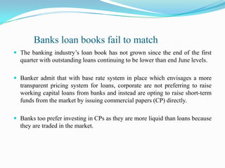          Banks loan books fail to matchThe banking industry’s loan book has not grown since the end of the first quarter with outstanding loans continuing to be lower than end June levels.Banker admit that with base rate system in place which envisages a more transparent pricing system for loans, corporate are not preferring to raise working capital loans from banks and instead are opting to raise short-term funds from the market by issuing commercial papers (CP) directly.Banks too prefer investing in CPs as they are more liquid than loans because they are traded in the market.