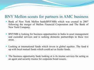 BNY Mellon scouts for partners in AMC businessBank of New York Mellon bank(BNYMB) which was created in 2007 following the merger of Mellon Financial Corporation and The Bank of New York Company.BNYMB is looking for business opportunities in India in asset management and custodial services and is seeking domestic partnerships in these two areas.Looking at international funds which invest in global equities .The fund ti up with local mutual funds which could act as feeder funds.The business opportunity bank looking at is its trustee services for acting as an agent and security trustee for corporate bond issuers.
