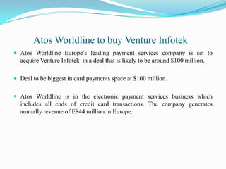 AtosWorldline to buy Venture InfotekAtosWorldline Europe’s leading payment services company is set to acquire Venture Infotek  in a deal that is likely to be around $100 million.Deal to be biggest in card payments space at $100 million.AtosWorldline is in the electronic payment services business which includes all ends of credit card transactions. The company generates annually revenue of E844 million in Europe.