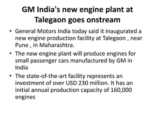GM India's new engine plant at
Talegaon goes onstream
• General Motors India today said it inaugurated a
new engine production facility at Talegaon , near
Pune , in Maharashtra.
• The new engine plant will produce engines for
small passenger cars manufactured by GM in
India
• The state-of-the-art facility represents an
investment of over USD 230 million. It has an
initial annual production capacity of 160,000
engines
 