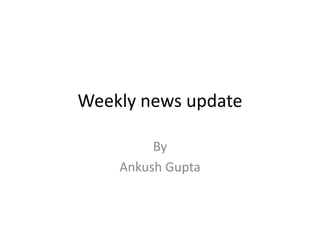 Weekly news update
By
Ankush Gupta
 