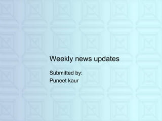Weekly news updates
Submitted by:
Puneet kaur
 