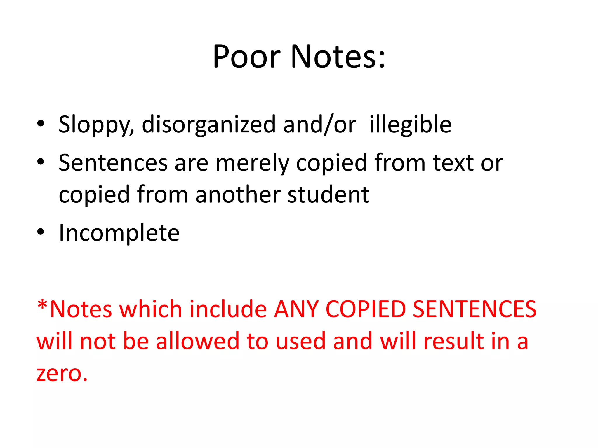 Poor Notes: 
• Sloppy, disorganized and/or illegible 
• Sentences are merely copied from text or 
copied from another student 
• Incomplete 
*Notes which include ANY COPIED SENTENCES 
will not be allowed to used and will result in a 
zero. 
 