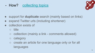 - How? collecting topics
 support for duplicate search (mainly based on links)
 expand Twitter urls (including shortener)
 collection exists of
 title
 collection (mainly a link - comments allowed)
 category
 create an article for one language only or for all
languages
12
 