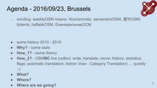Agenda - 2016/09/23, Brussels
- wording: weeklyOSM means: Wochennotiz, semanarioOSM, LOSM,
t?denk, haftal?kOSM, ا֧ߧ֧է֧ݧߧڧܧ
 some history 2010 - 2016
 Why? - some stats
 How_1? - some theory
 How_2? - OSMBC live (collect, write, translate, move; history; statistics;
flags; automatic translation; Admin View - Category Translation)  quickly
;-)
 What?
 Where?
 Where are we going?
2
 