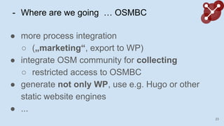 - Where are we going  OSMBC
 more process integration
 (?marketing, export to WP)
 integrate OSM community for collecting
 restricted access to OSMBC
 generate not only WP, use e.g. Hugo or other
static website engines
 ...
23
 