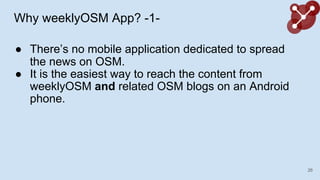 Why weeklyOSM App? -1-
 Theres no mobile application dedicated to spread
the news on OSM.
 It is the easiest way to reach the content from
weeklyOSM and related OSM blogs on an Android
phone.
26
 