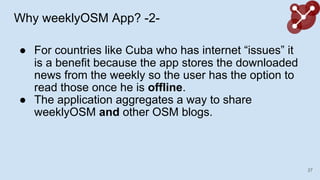 Why weeklyOSM App? -2-
 For countries like Cuba who has internet issues it
is a benefit because the app stores the downloaded
news from the weekly so the user has the option to
read those once he is offline.
 The application aggregates a way to share
weeklyOSM and other OSM blogs.
27
 