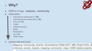 - Why?
 OSM is a huge database community
 information
 international mailing lists (> 160)
 regional german mailing lists (> 50)
 Forum (> 70)
 Twitter
 Telegram groups
 Blogs
 Newspapers
 Journals
 Online News
 ...
 spread relevant news
 Mapping, Community, Events, Humantairian OSM (HOT, MM, Projet COF), M
schemes, events, imports, mapping, community, maps, OSM related projects7
 